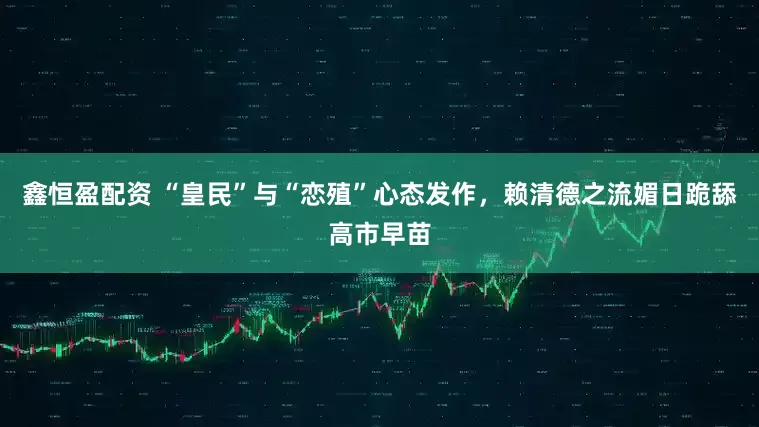 鑫恒盈配资 “皇民”与“恋殖”心态发作，赖清德之流媚日跪舔高市早苗